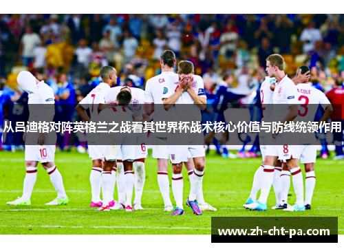 从吕迪格对阵英格兰之战看其世界杯战术核心价值与防线统领作用