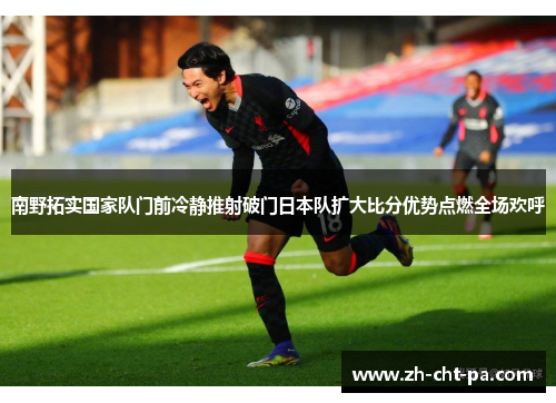 南野拓实国家队门前冷静推射破门日本队扩大比分优势点燃全场欢呼 南野拓实国家队门前冷静推射破门日本队扩大比分优势点燃全场欢呼