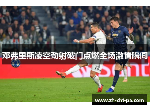 邓弗里斯凌空劲射破门点燃全场激情瞬间