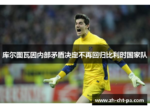 库尔图瓦因内部矛盾决定不再回归比利时国家队 库尔图瓦因内部矛盾决定不再回归比利时国家队