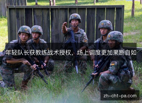 年轻队长获教练战术授权,场上调度更加果断自如 年轻队长获教练战术授权,场上调度更加果断自如
